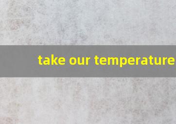 take our temperature可